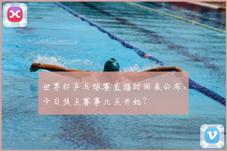 世界杯乒乓球赛直播时间表公布，今日焦点赛事几点开始？