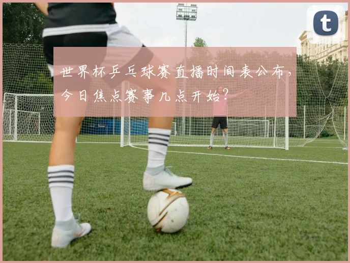 世界杯乒乓球赛直播时间表公布，今日焦点赛事几点开始？